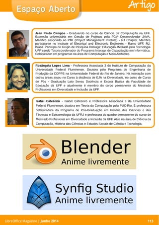 LibreOffice Magazine | Abril 2014 113LibreOffice Magazine | Junho 2014 113
Espaço AbertoEspaço Aberto Artigo
Jean Paulo Campos - Graduando no curso de Ciência da Computação na UFF.
Extensão universitária em Gestão de Projetos pela FGV. Desenvolvedor JAVA.
Membro associado ao PMI (Project Management Institute) - RJ Chapter. Membro
participante no Institute of Electrical and Electronic Engineers - Ramo UFF, RJ,
Brasil. Participa do Grupo de Pesquisa Interagir: Educação Mediada pela Tecnologia
UFF sendo Tutor/coordenador do Programa Interagir de Capacitação em Informática.
Colaborador em programas na área de Computação e Meio Ambiente.
Rosângela Lopes Lima - Professora Associada 3 do Instituto de Computação da
Universidade Federal Fluminense. Doutora pelo Programa de Engenharia de
Produção da COPPE na Universidade Federal do Rio de Janeiro. Na interação com
outras áreas atuou no Curso à distância de EJA na Diversidade, no curso de Curso
de Pós - Graduação Lato Sensu Docência e Escola Básica da Faculdade de
Educação da UFF e atualmente é membro do corpo permanente do Mestrado
Profissional em Diversidade e Inclusão da UFF.
Isabel Cafezeiro - Isabel Cafezeiro é Professora Associada 3 da Universidade
Federal Fluminense, doutora em Teoria da Computação pela PUC-Rio. É professora
colaboradora do Programa de Pós-Graduação em História das Ciências e das
Técnicas e Epistemologia da UFRJ e professora do quadro permanente do curso de
Mestrado Profissional em Diversidade e Inclusão da UFF. Atua na área de Ciência da
Computação, História das Ciências e Estudos Sociais de Ciência e Tecnologia.
 