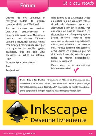 LibreOffice Magazine | Abril 2014 116
Daniel Bispo dos Santos - Graduando em Ciência da Computação pela
Universidade Guarulhos, Técnico em Informática formado pelo Colégio
Torricelli/Anhanguera em Guarulhos/SP. Entusiasta no mundo GNU/Linux,
poeta por paixão e livre por opção. E-mail: db.bispo@outlook.com
Quantos de nós utilizamos o
navegador padrão do sistema
operacional Microsoft Windows?
Em se tratando de usuários
GNU/Linux, provavelmente, o
número seja quase nulo. Muitos dos
usuários do sistema Windows
utilizam o navegador Mozilla Firefox
e/ou Google Chrome muito mais por
uma questão de escolha (gosto,
adaptação, etc) do que uma
alternativa ou reluta ao software
pago.
Se este artigo é questionador?
Sim!
Tendencioso?
Não! Somos livres para nossas ações
e escolhas, seja em ambiente real ou
virtual; não devemos pensar em
alternativas e sim em escolhas. “Por
que você usa Linux? Ah, porque é um
sistema livre e eu não quero pagar os
preços abusivos cobrados pelas
empresas de sistemas proprietários!”.
Ativista, mas nem tanto. Surpreenda-
me... “Porque sou livre para escolher;
decidi utilizar um sistema no qual me
sinto mais à vontade, além de suprir
todas as minhas necessidades!”
Conquista realizada!
Mas, e você, vive em um universo
livre ou alternativo?
LibreOffice Magazine | Junho 2014 116
FórumFórum Dê o seu recado
 