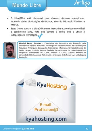 LibreOffice Magazine | Junho 2014 12
● O LibreOffice está disponível para diversos sistemas operacionais,
incluindo várias distribuições GNU/Linux, além do Microsoft Windows e
Mac OS.
● Estes fatores tornam o LibreOffice uma alternativa economicamente viável
e socialmente justa, visto que confere à escola que o utiliza a
independência tecnológica.
LibreOffice Magazine | Junho 2014 12
Mundo LibreMundo Libre
Wendell Bento Geraldes - Especialista em Informática em Educação pela
Universidade Federal de Lavras. Tecnólogo em Desenvolvimento de Sistemas pela
Faculdade Anhanguera de Anápolis. Professor de Informática no Instituto Federal de
Goiás, campus Luziânia. Membro fundador da comunidade de conhecimento livre
Anapolivre. Coordenador do FLISOL Anápolis e FLISOL Luziânia. Membro da
comunidade SLEducacional. Palestrante e entusiasta do Software Livre voltado para
Educação.
Artigo
 