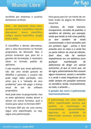 LibreOffice Magazine | Junho 2014 14LibreOffice Magazine | Junho 2014 14
Mundo LibreMundo Libre
escolhida por empresas e usuários
domésticos no Brasil.
Uma pausa para ler um trecho de um
texto tirado da página do Wikilivros
nesse link
...Vivemos, de modo imersivo,Vivemos, de modo imersivo,
transparente, cercados de padrões; otransparente, cercados de padrões; o
semáforo de trânsito, por exemplo,semáforo de trânsito, por exemplo,
ainda que tendo as três cores padrão,ainda que tendo as três cores padrão,
as tem também de modoas tem também de modo
convencionado: o farol vermelho vemconvencionado: o farol vermelho vem
em primeiro lugar - acima; o farolem primeiro lugar - acima; o farol
amarelo vem no meio e o verde ficaamarelo vem no meio e o verde fica
na parte inferior do sinal de trânsito.na parte inferior do sinal de trânsito.
Quer dizer, não há nenhumQuer dizer, não há nenhum
impedimento em um daltônico (comimpedimento em um daltônico (com
qualquer manifestação dequalquer manifestação de
daltonismo) de dirigir um veículodaltonismo) de dirigir um veículo
automotor, já que as cores que, viaautomotor, já que as cores que, via
de regra, potencialmente lhes causamde regra, potencialmente lhes causam
algum transtorno, seriam o vermelhoalgum transtorno, seriam o vermelho
e o verde e estas frequências de core o verde e estas frequências de cor
estão sempre em posições extremasestão sempre em posições extremas
no semáforo, tendo, invariavelmente,no semáforo, tendo, invariavelmente,
ao meio, o amarelo ....ao meio, o amarelo ....
A posição das cores é padronizada
internacionalmente.
Nota - No desenrolar desse texto,
quando você ler “LibreOffice e demais
alternativas”, leia-se LibreOffice,
Calligra, Apache OpenOffice, Google
Drive e Zoho.
O LibreOffice e demais alternativas,
abre e salva documentos no formato
proprietário da Microsoft. Mas é
preciso esclarecer que, para ter a
garantia da formatação, é necessário
salvar no formato padrão do
aplicativo.
E vale ressaltar que, esses aplicativos,
não são uma versão gratuita do
MSOffice e portanto, o usuário não
pode exigir deles perfeição, nem
achar que é a “salvação de seus
problemas” para não pagar a licença
anual de uso do software
proprietário.
Você pode estar se perguntando: mas
se estes aplicativos citados abrem e
salvam em outros formatos, qual o
motivo para salvar no formato ODF?
O formato ODF por ser uma norma,
segue uma especificação, ou seja,
segue uma padronização.
A padronização tem como objetivo
definir especificações técnicas que
auxiliem na maximização da
compatibilidade, reprodutibilidade,
segurança ou qualidade de
determinado processo, produto ou
serviço.
Artigo
 