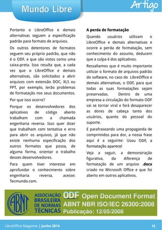LibreOffice Magazine | Junho 2014 15LibreOffice Magazine | Junho 2014 15
Mundo LibreMundo Libre
Portanto o LibreOffice e demais
alternativas seguem a especificação
padrão para formato de arquivos.
Os outros detentores de formatos
seguem seu próprio padrão, que não
é o ODF, e que são vistos como uma
caixa-preta. Isso resulta que, a cada
vez que o LibreOffice e demais
alternativas, são solicitados a abrir
arquivos com extensão DOC, XLS ou
PPT, por exemplo, terão problemas
de formatação nos seus documentos.
Por que isso ocorre?
Porque os desenvolvedores dos
aplicativos de código aberto
trabalham com a chamada
engenharia reversa. Isso quer dizer
que trabalham com tentativa e erro
para abrir os arquivos, já que não
existe nenhuma especificação dos
outros formatos que possa, de
alguma forma, orientar o trabalho
desses desenvolvedores.
Para quem tiver interesse em
aprofundar o conhecimento sobre
engenharia reversa, acesse:
Tecmundo.com.
A perda de formataçãoA perda de formatação
Quando usuários utilizam o
LibreOffice e demais alternativas e
ocorre a perda de formatação, sem
conhecimento do assunto, deduzem
que a culpa é dos aplicativos.
Ressaltamos que é muito importante
utilizar o formato de arquivos padrão
do software, no caso do LibreOffice e
demais alternativas, o ODF, para que
todas as suas formatações sejam
preservadas. Dentro de uma
empresa a circulação do formato ODF
vai se tornar viral e fará desaparecer
as dores de cabeça tanto dos
usuários, quanto do pessoal do
suporte.
E parafraseando uma propaganda de
comprimidos para dor, a nossa frase
aqui é a seguinte: Usou ODF, aUsou ODF, a
formatação aparece!formatação aparece!
Veja a seguir, a demonstração
figurativa, da diferença de
formatação de um arquivo .docx.docx
criado no Microsoft Office e que foi
aberto em outros aplicativos.
Artigo
 