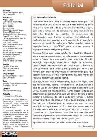 LibreOffice Magazine | Abril 2014 2
EditorialEditorial
Um espaço bem aberto
Usar a liberdade de escolher o software a ser utilizado para suas
necessidades é uma questão pessoal. E essa escolha se torna
mais interessante sabendo que, há softwares de código aberto,
com toda a retaguarda de comunidades para melhorá-lo dia
após dia. Entender que padrões de documentos são
normatizações que trazem segurança, compatibilidade e
qualidade aos seus arquivos é uma questão de sobrevivência.
Veja o artigo “A adoção do formato ODF é uma das chaves na
migração para o LibreOffice”, para entender porque é
importante e seguro respeitar padrões.
Estamos felizes pois nessa edição da LibreOffice Magazine
alcançamos um grande número de colaboradores que escrevem
sobre software livre em vários tons: educação, filosofia,
exposição, capacitação, cibercultura, criação de aplicativos,
busca. São pessoas empenhadas em dividir o seu conhecimento
com os demais, para tentar gravar, palavra por palavra, em
mentes com sede de informação e conhecimento para que
possam fazer suas escolhas e compartilhá-las. Pelo menos em
relação a aplicativos de código aberto.
Essa edição, com muitas colaborações, está a seu dispor, para
que você entenda, aprenda e compartilhe. O Ibama relata o
caso de uso do LibreOffice e temos tutoriais e dicas sobre Mala
Direta, Cálculo de financiamento, Como inserir campos em
documentos do Writer, Como fazer um cartão de visita e como
instalar o LibreOffice da TDF a cada nova versão. E outros
softwares também são assunto: PHP, Arduino, Inkscape e Gimp
que são até utilizados para ser objetos de arte em uma
exposição. Em alguns textos você verá como se juntam assuntos
e ideias sobre educação e software livre – com Linux e
LibreOffice. E a comunidade LibreOffice brasileira que está
sempre divulgando tudo que acontece em relação ao LibreOffice
em eventos como Flisol, Fisl e Fórum Espirito Livre.
Agradecemos a todos os que colaboraram com essa edição.
Vera Cavalcante
Editores
Eliane Domingos de Sousa
Vera Cavalcante
Redatores
Angelo Cnop
Daniel Bispo dos Santos
David Jourdain
Denis Dobbin
Denise Araújo
Eliane Domingos de Sousa
Emanuel Negromonte
Eustáquio Mendes Guimarães
Flavio Gomes Lisboa
Henderson Matsuura Sanches
Isabel Cafezeiro
Jean Paulo Campos
João Dinaldo Kzam Gama
Klaibson Ribeiro
Lucas Mandotti M Soares
Reuber Silva
Rosana de Souza Ribeiro
Rosângela Lopes Lima
Rubens Queiroz
Vera Cavalcante
Wendell Bento Geraldes
Revisão
Douglas Braga Silva
Olnei Augusto Araujo
Vera Cavalcante
Diagramação
Eliane Domingos de Sousa
Vera Cavalcante
Capa
Leandro Ferra - (Quadro-chave
Produções Livres)
Contato
revista@libreoffice.org
Redação
redacao@libreoffice.org
A revista LibreOffice Magazine é
desenvolvida somente com
ferramentas livres. Programas
usados: LibreOffice Draw,
Inkscape e Gimp.
O conteúdo assinado e as
imagens que o integram, são de
inteira responsabilidade de seus
respectivos autores. Não
representam necessariamente a
opinião da LibreOffice Magazine e
de seus responsáveis. Todos os
direitos sobre as imagens são
reservados a seus respectivos
proprietários.
 
