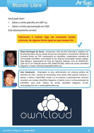 LibreOffice Magazine | Junho 2014 21
Mundo LibreMundo Libre
LibreOffice Magazine | Junho 2014 21
Você pode dizer:
● Salvei a minha planilha em ODF ou,
● Salvei a minha apresentação em ODF.
Está absolutamente correto!
Eliane Domingos de Sousa - Empresária, CEO da EDX Informática, trabalha com
ferramentas Open Source, presta serviços de Consultoria e Treinamento. Membro do
Conselho Diretor da TDF, mantenedora do LibreOffice, colaboradora voluntária da
Comunidade LibreOffice, Comunidade SL-RJ, Blog da Comunidade Sempre Update,
Blog iMasters, organizadora do Ciclo de Palestras Software Livre do SINDPD-RJ,
Lider do GT de Tradução Norma ODF (ABNT/26.300), editora da revista LibreOffice
Magazine. Contato: elianedomingos@libreoffice.org
Padronizar é manter algo em constante estado
concreto, de alguma forma igual ao que sempre foi.
Vera Cavalcante - Empregada na área administrativa em empresa pública até
setembro de 2011. Usuária de ferramentas livres desde 2004 quando conheceu e
passou a utilizar o OpenOffice versão 1.0 na empresa e particularmente. Revisora
voluntária nas revistas LibreOffice Magazine e Espírito Livre e na Documentação do
LibreOffice para pt-Br. Editora da revista LibreOffice Magazine. E-mail:
veracape@gmail.com e redacao@libreoffice.org
Artigo
 
