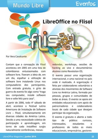 LibreOffice Magazine | Junho 2014 23
Contam que a concepção do Flisol
aconteceu em 2005 em uma lista de
colombianos entusiasmados com
software livre. Tiveram a ideia de, em
um dia, espalhar a utilização de
software livre instalando Linux nos
computadores dos participantes.
Com entrada gratuita, o grito de
guerra do evento foi algo como “traga
seu computador, instale software
livre e volte feliz para casa”.
A partir de 2006, todo 4º sábado de
abril, acontece o Festival Latino
Americano de Instalação de Software
Livre – Flisol, simultaneamente em
diversas cidades da América Latina.
Devido a uma necessidade coletiva de
participação e aprendizagem, em
torno de cada installfest surgiu
naturalmente conferências, mesas-
redondas, workshops, sessões de
hacking ao vivo e documentários
alusivos como Revolution OS.
O evento possui uma organização
internacional, e uma nacional no país
onde é realizado. A organização é
feita por colaboradores voluntários e
ativistas dos movimentos de Software
Livre na América Latina, formada por
pessoas, grupos e comunidades de
todas as áreas. O evento se apoia em
entidades educacionais com apoio de
patrocinadores e colaboradores
locais de cada cidade que desejam
participar da organização.
O evento é gratuito e aberto a todo
tipo de público: curiosos,
interessados, estudantes e
professores de todos os níveis
educacionais, empresários, gestores
Por Vera Cavalcante
Mundo LibreMundo Libre
LibreOffice Magazine | Junho 2014 23
Eventos
LibreOffice no Flisol
 