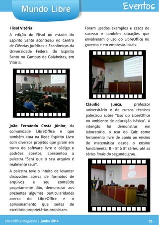 LibreOffice Magazine | Junho 2014 25
Flisol Vitória
A edição do Flisol no estado do
Espirito Santo aconteceu no Centro
de Ciências Jurídicas e Econômicas da
Universidade Federal do Espirito
Santo no Campus de Goiabeiras, em
Vitória.
Foram usados exemplos e casos de
sucesso e também situações que
envolveram o uso do LibreOffice no
governo e em empresas locais.
LibreOffice Magazine | Junho 2014 25
Mundo LibreMundo Libre Eventos
Claudio Junca, professor
universitário e de cursos técnicos
palestrou sobre “Uso do LibreOffice
no ambiente de educação básica”. A
intenção foi demonstrar, em
laboratório, o uso do Calc como
ferramenta livre de apoio ao ensino
de matemática desde o ensino
fundamental II - 5ª à 8ª séries, até as
séries finais do segundo grau.
João Fernando Costa Júnior, da
comunidade LibreOffice e que
também atua na Rede Espírito Livre
com diversos projetos que giram em
torno do software livre e código e
padrões abertos, apresentou a
palestra “Será que o seu arquivo é
realmente seu?”.
A palestra teve o intuito de levantar
discussões acerca de formatos de
arquivos e seu conteúdo
propriamente dito, demonstrar aos
presentes algumas particularidades
acerca do LibreOffice e o
aprisionamento que suítes de
escritório proprietárias propiciam.
 