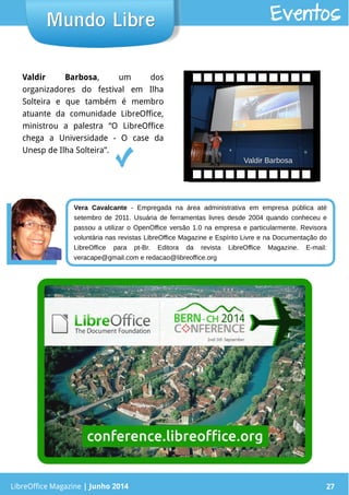 LibreOffice Magazine | Junho 2014 27LibreOffice Magazine | Junho 2014 27
Mundo LibreMundo Libre Eventos
Valdir Barbosa, um dos
organizadores do festival em Ilha
Solteira e que também é membro
atuante da comunidade LibreOffice,
ministrou a palestra “O LibreOffice
chega a Universidade - O case da
Unesp de Ilha Solteira”.
Valdir BarbosaValdir Barbosa
Vera Cavalcante - Empregada na área administrativa em empresa pública até
setembro de 2011. Usuária de ferramentas livres desde 2004 quando conheceu e
passou a utilizar o OpenOffice versão 1.0 na empresa e particularmente. Revisora
voluntária nas revistas LibreOffice Magazine e Espírito Livre e na Documentação do
LibreOffice para pt-Br. Editora da revista LibreOffice Magazine. E-mail:
veracape@gmail.com e redacao@libreoffice.org
 