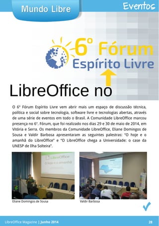 LibreOffice Magazine | Junho 2014 28LibreOffice Magazine | Junho 2014 28
Mundo LibreMundo Libre Eventos
LibreOffice no
O 6º Fórum Espírito Livre vem abrir mais um espaço de discussão técnica,
política e social sobre tecnologia, software livre e tecnologias abertas, através
de uma série de eventos em todo o Brasil. A Comunidade LibreOffice marcou
presença no 6o
. Fórum, que foi realizado nos dias 29 e 30 de maio de 2014, em
Vitória e Serra. Os membros da Comunidade LibreOffice, Eliane Domingos de
Sousa e Valdir Barbosa apresentaram as seguintes palestras: “O hoje e o
amanhã do LibreOffice” e “O LibreOffice chega a Universidade: o case da
UNESP de Ilha Solteira”.
Eliane Domingos de Sousa Valdir Barbosa
 