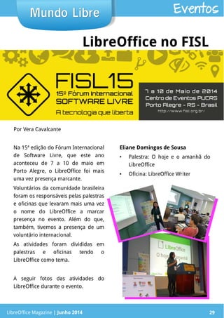 LibreOffice Magazine | Junho 2014 29
Na 15ª edição do Fórum Internacional
de Software Livre, que este ano
aconteceu de 7 a 10 de maio em
Porto Alegre, o LibreOffice foi mais
uma vez presença marcante.
Voluntários da comunidade brasileira
foram os responsáveis pelas palestras
e oficinas que levaram mais uma vez
o nome do LibreOffice a marcar
presença no evento. Além do que,
também, tivemos a presença de um
voluntário internacional.
As atividades foram divididas em
palestras e oficinas tendo o
LibreOffice como tema.
A seguir fotos das atividades do
LibreOffice durante o evento.
Eliane Domingos de Sousa
● Palestra: O hoje e o amanhã do
LibreOffice
● Oficina: LibreOffice Writer
Por Vera Cavalcante
Mundo LibreMundo Libre
LibreOffice Magazine | Junho 2014 29
Eventos
LibreOffice no FISL
 