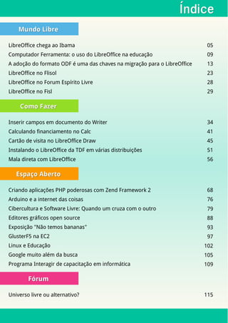 ÍndiceÍndice
Mundo LibreMundo Libre
LibreOffice chega ao Ibama 05
Computador Ferramenta: o uso do LibreOffice na educação 09
A adoção do formato ODF é uma das chaves na migração para o LibreOffice 13
LibreOffice no Flisol 23
LibreOffice no Forum Espírito Livre 28
LibreOffice no Fisl 29
Como FazerComo Fazer
Inserir campos em documento do Writer 34
Calculando financiamento no Calc 41
Cartão de visita no LibreOffice Draw 45
Instalando o LibreOffice da TDF em várias distribuições 51
Mala direta com LibreOffice 56
Espaço AbertoEspaço Aberto
Criando aplicações PHP poderosas com Zend Framework 2 68
Arduino e a internet das coisas 76
Cibercultura e Software Livre: Quando um cruza com o outro 79
Editores gráficos open source 88
Exposição "Não temos bananas" 93
GlusterF5 na EC2 97
Linux e Educação 102
Google muito além da busca 105
Programa Interagir de capacitação em informática 109
FórumFórum
Universo livre ou alternativo? 115
 