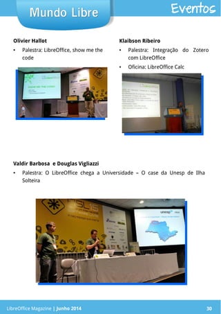 LibreOffice Magazine | Junho 2014 30LibreOffice Magazine | Junho 2014 30
Mundo LibreMundo Libre Eventos
Olivier Hallot
● Palestra: LibreOffice, show me the
code
Klaibson Ribeiro
● Palestra: Integração do Zotero
com LibreOffice
● Oficina: LibreOffice Calc
Valdir Barbosa e Douglas Vigliazzi
● Palestra: O LibreOffice chega a Universidade – O case da Unesp de Ilha
Solteira
 