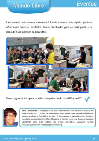 LibreOffice Magazine | Junho 2014 32LibreOffice Magazine | Junho 2014 32
Mundo LibreMundo Libre Eventos
E no estante havia sempre movimento! A cada instante havia alguém pedindo
informações sobre o LibreOffice. Foram distribuídos para os participantes em
torno de 2.500 adesivos do LibreOffice.
Nessa página há links para os vídeos das palestras do LibreOffice no FISL.
Vera Cavalcante - Empregada na área administrativa em empresa pública até
setembro de 2011. Usuária de ferramentas livres desde 2004 quando conheceu e
passou a utilizar o OpenOffice versão 1.0 na empresa e particularmente. Revisora
voluntária nas revistas LibreOffice Magazine e Espírito Livre e na Documentação do
LibreOffice para pt-Br. Editora da revista LibreOffice Magazine. E-mail:
veracape@gmail.com e redacao@libreoffice.org
 