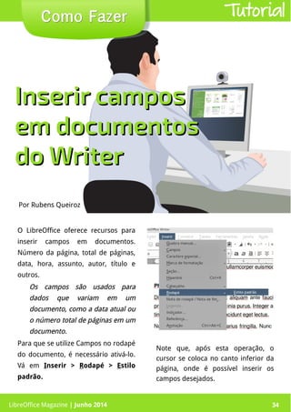 LibreOffice Magazine | Junho 2014 34
O LibreOffice oferece recursos para
inserir campos em documentos.
Número da página, total de páginas,
data, hora, assunto, autor, título e
outros.
Os campos são usados paraOs campos são usados para
dados que variam em umdados que variam em um
documento, como a data atual oudocumento, como a data atual ou
o número total de páginas em umo número total de páginas em um
documento.documento.
Para que se utilize Campos no rodapé
do documento, é necessário ativá-lo.
Vá em Inserir > Rodapé > Estilo
padrão.
Por Rubens Queiroz
Como FazerComo Fazer Tutorial
Inserir camposInserir campos
em documentosem documentos
do Writerdo Writer
Note que, após esta operação, o
cursor se coloca no canto inferior da
página, onde é possível inserir os
campos desejados.
LibreOffice Magazine | Junho 2014 34
 