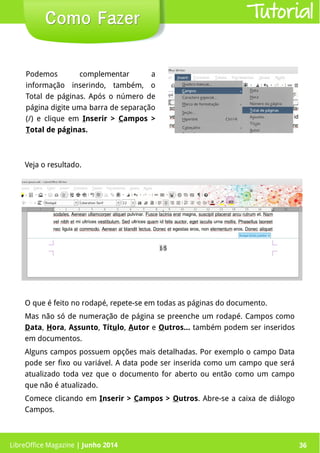 LibreOffice Magazine | Junho 2014 36
Podemos complementar a
informação inserindo, também, o
Total de páginas. Após o número de
página digite uma barra de separação
(/) e clique em Inserir > Campos >
Total de páginas.
Como FazerComo Fazer
O que é feito no rodapé, repete-se em todas as páginas do documento.
Mas não só de numeração de página se preenche um rodapé. Campos como
Data, Hora, Assunto, Título, Autor e Outros… também podem ser inseridos
em documentos.
Alguns campos possuem opções mais detalhadas. Por exemplo o campo Data
pode ser fixo ou variável. A data pode ser inserida como um campo que será
atualizado toda vez que o documento for aberto ou então como um campo
que não é atualizado.
Comece clicando em Inserir > Campos > Outros. Abre-se a caixa de diálogo
Campos.
Veja o resultado.
Tutorial
LibreOffice Magazine | Junho 2014 36
 