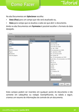 LibreOffice Magazine | Junho 2014 37
Estes campos podem ser inseridos em qualquer ponto do documento e não
somente em cabeçalhos ou rodapé. Exemplificando, na tabela a seguir,
criamos um resumo de informações de controle de um documento.
Como FazerComo Fazer
Na aba Documentos em Selecionar escolha:
● Data (fixa) para um campo que não será atualizado ou,
● Data para campo que se atualiza a cada vez que abrir o documento.
Ainda na aba Documentos em Formatos é possível escolher o formato da data
desejado.
Tutorial
LibreOffice Magazine | Junho 2014 37
 