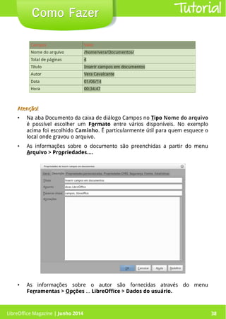 LibreOffice Magazine | Junho 2014 38
Como FazerComo Fazer
Atenção!Atenção!
● Na aba Documento da caixa de diálogo Campos no Tipo Nome do arquivo
é possível escolher um Formato entre vários disponíveis. No exemplo
acima foi escolhido Caminho. É particularmente útil para quem esquece o
local onde gravou o arquivo.
● As informações sobre o documento são preenchidas a partir do menu
Arquivo > Propriedades....
● As informações sobre o autor são fornecidas através do menu
Ferramentas > Opções ... LibreOffice > Dados do usuário.
Tutorial
LibreOffice Magazine | Junho 2014 38
 