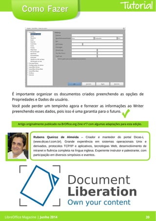LibreOffice Magazine | Junho 2014 39
É importante organizar os documentos criados preenchendo as opções de
Propriedades e Dados do usuário.
Você pode perder um tempinho agora e fornecer as informações ao Writer
preenchendo esses dados, pois isso é uma garantia para o futuro.
Como FazerComo Fazer Tutorial
Rubens Queiroz de Almeida – Criador e mantedor do portal Dicas-L
(www.dicas-l.com.br). Grande experiência em sistemas operacionais Unix e
derivados, protocolos TCP/IP e aplicativos, tecnologias Web, desenvolvimento de
intranet e fluência completa na língua inglesa. Experiente instrutor e palestrante, com
participação em diversos simpósios e eventos.
LibreOffice Magazine | Junho 2014 39
Artigo originalmente publicado na BrOffice.org Zine nº7 com algumas adaptações para esta edição.
 
