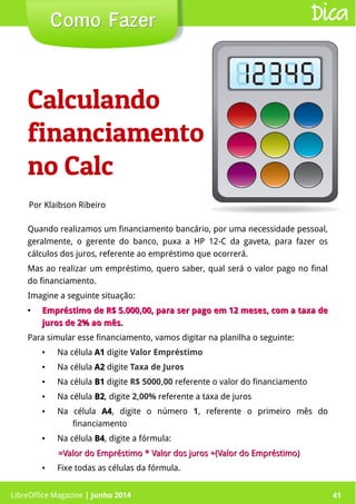 LibreOffice Magazine | Junho 2014 41
Quando realizamos um financiamento bancário, por uma necessidade pessoal,
geralmente, o gerente do banco, puxa a HP 12-C da gaveta, para fazer os
cálculos dos juros, referente ao empréstimo que ocorrerá.
Mas ao realizar um empréstimo, quero saber, qual será o valor pago no final
do financiamento.
Imagine a seguinte situação:
●
Empréstimo de R$ 5.000,00, para ser pago em 12 meses, com a taxa deEmpréstimo de R$ 5.000,00, para ser pago em 12 meses, com a taxa de
juros de 2% ao mês.juros de 2% ao mês.
Para simular esse financiamento, vamos digitar na planilha o seguinte:
● Na célula A1A1 digite Valor Empréstimo
● Na célula A2A2 digite Taxa de Juros
● Na célula B1B1 digite R$ 5000,00 referente o valor do financiamento
● Na célula B2B2, digite 2,00% referente a taxa de juros
● Na célula A4A4, digite o número 1, referente o primeiro mês do
financiamento
● Na célula B4B4, digite a fórmula:
=Valor do Empréstimo * Valor dos juros +(Valor do Empréstimo)=Valor do Empréstimo * Valor dos juros +(Valor do Empréstimo)
● Fixe todas as células da fórmula.
Por Klaibson Ribeiro
Como FazerComo Fazer Dica
Calculando
financiamento
no Calc
LibreOffice Magazine | Junho 2014 41
 