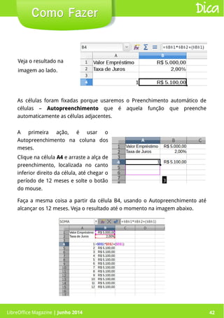 LibreOffice Magazine | Junho 2014 42
Veja o resultado na
imagem ao lado.
Como FazerComo Fazer Dica
Faça a mesma coisa a partir da célula B4, usando o Autopreenchimento até
alcançar os 12 meses. Veja o resultado até o momento na imagem abaixo.
As células foram fixadas porque usaremos o Preenchimento automático de
células – AutopreenchimentoAutopreenchimento que é aquela função que preenche
automaticamente as células adjacentes.
A primeira ação, é usar o
Autopreenchimento na coluna dos
meses.
Clique na célula A4A4 e arraste a alça de
preenchimento, localizada no canto
inferior direito da célula, até chegar o
período de 12 meses e solte o botão
do mouse.
LibreOffice Magazine | Junho 2014 42
 
