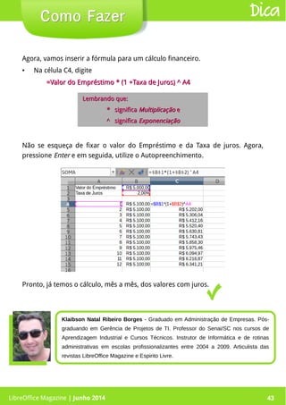 LibreOffice Magazine | Junho 2014 43
Agora, vamos inserir a fórmula para um cálculo financeiro.
● Na célula C4, digite
=Valor do Empréstimo * (1 +Taxa de Juros) ^ A4=Valor do Empréstimo * (1 +Taxa de Juros) ^ A4
Como FazerComo Fazer
Pronto, já temos o cálculo, mês a mês, dos valores com juros.
Lembrando que:Lembrando que:
* significa* significa MultiplicaçãoMultiplicação ee
^ significa^ significa ExponenciaçãoExponenciação
Dica
Não se esqueça de fixar o valor do Empréstimo e da Taxa de juros. Agora,
pressione Enter e em seguida, utilize o Autopreenchimento.
Klaibson Natal Ribeiro Borges - Graduado em Administração de Empresas. Pós-
graduando em Gerência de Projetos de TI. Professor do Senai/SC nos cursos de
Aprendizagem Industrial e Cursos Técnicos. Instrutor de Informática e de rotinas
administrativas em escolas profissionalizantes entre 2004 a 2009. Articulista das
revistas LibreOffice Magazine e Espirito Livre.
LibreOffice Magazine | Junho 2014 43
 