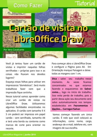 LibreOffice Magazine | Junho 2014 45
Você já tentou fazer um cartão de
visitas e imprimir naquelas folhas
serrilhadas – próprias para isso e as
coisas não ficaram nos devidos
lugares?
Esqueça essas folhas para utilizar em
impressoras “domésticas’'. Será muito
trabalhoso fazer com que a
impressão fique certinha.
Nesse tutorial vamos aprender como
criar um cartão de visitas no
LibreOffice Draw. Utilizaremos
algumas facilidades encontradas no
aplicativo. O cartão com tamanho 9 X
5 cm poderá ser impresso em papel
cartão - sem serrilhado, tamanho A4
e terá uma borda ou contorno como
marcas de corte para orientar no
recorte.
Para começar abra o LibreOffice Draw
e configure a Página para A4. Em
Orientação marque Paisagem e deixe
todas as margens com 1 cm.
Por Vera Cavalcante
Como FazerComo Fazer Tutorial
Cartão de visita noCartão de visita no
LibreOffice DrawLibreOffice Draw
Cartão de visita noCartão de visita no
LibreOffice DrawLibreOffice Draw
Dica -Dica - salve seu trabalho nesse
momento. As vezes ficamos
concentrados no que estamos
fazendo e esquecemos de Salvar
como..., logo no início do trabalho.
Isso evita perda de trabalho, pois a
partir dessa ação seu documento será
salvo automaticamente nos tempos
estabelecidos em Ferramentas >
Opções... Carregar/Salvar.
Vamos começar fazendo um único
cartão. É nele que você colocará as
informações, como nome, cargo,
endereço de e-mail, telefone etc, com
imagens de sua escolha.
LibreOffice Magazine | Junho 2014 45
 