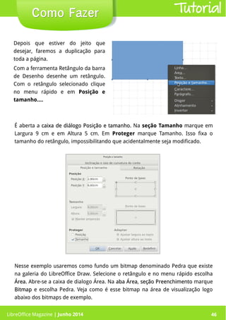 LibreOffice Magazine | Junho 2014 46
Depois que estiver do jeito que
desejar, faremos a duplicação para
toda a página.
Com a ferramenta Retângulo da barra
de Desenho desenhe um retângulo.
Com o retângulo selecionado clique
no menu rápido e em Posição e
tamanho....
Como FazerComo Fazer
Nesse exemplo usaremos como fundo um bitmap denominado Pedra que existe
na galeria do LibreOffice Draw. Selecione o retângulo e no menu rápido escolha
Área.Área. Abre-se a caixa de dialogo Área. Na aba Áreaaba Área, seção Preenchimentoseção Preenchimento marque
BitmapBitmap e escolha Pedra. Veja como é esse bitmap na área de visualização logo
abaixo dos bitmaps de exemplo.
É aberta a caixa de diálogo Posição e tamanhocaixa de diálogo Posição e tamanho. Na seção Tamanho marque em
Largura 9 cm e em Altura 5 cm. Em Proteger marque Tamanho. Isso fixa o
tamanho do retângulo, impossibilitando que acidentalmente seja modificado.
Tutorial
LibreOffice Magazine | Junho 2014 46
 