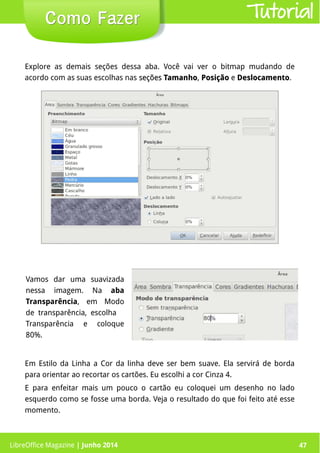 LibreOffice Magazine | Junho 2014 47
Vamos dar uma suavizada
nessa imagem. Na aba
Transparência, em Modo
de transparência, escolha
Transparência e coloque
80%.
Como FazerComo Fazer
Em Estilo da Linha a Cor da linha deve ser bem suave. Ela servirá de borda
para orientar ao recortar os cartões. Eu escolhi a cor Cinza 4.
E para enfeitar mais um pouco o cartão eu coloquei um desenho no lado
esquerdo como se fosse uma borda. Veja o resultado do que foi feito até esse
momento.
Explore as demais seções dessa aba. Você vai ver o bitmap mudando de
acordo com as suas escolhas nas seçõesseções TamanhoTamanho, PosiçãoPosição e DeslocamentoDeslocamento.
Tutorial
LibreOffice Magazine | Junho 2014 47
 