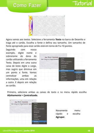 LibreOffice Magazine | Junho 2014 48
Seguindo com nosso
exemplo, digite nome e
sobrenome do dono do
cartão utilizando a ferramenta
Texto. Depois em uma outra
caixa de texto digite o cargo,
mas sugiro que diminua em
um ponto a fonte. Vamos
centralizar ambas as
informações, uma em relação
a outra. E depois em relação
ao cartão.
Como FazerComo Fazer
Agora vamos aos textos. Selecione a ferramenta Texto na barra de Desenho e
traga até o cartão. Escolha a fonte e defina seu tamanho. Um tamanho de
fonte apropriado para esse cartão está em torno de 9 a 10 pontos.
Primeiro, selecione ambas as caixas de texto e no menu rápido escolha
Alinhamento > Centralizado.
Novamente menu
rápido e escolha
Agrupar.
Tutorial
LibreOffice Magazine | Junho 2014 48
 