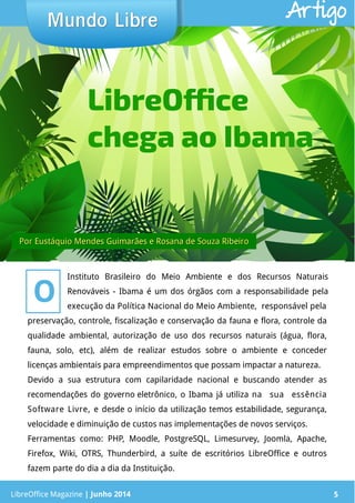 LibreOffice Magazine | Junho 2014 5
preservação, controle, fiscalização e conservação da fauna e flora, controle da
qualidade ambiental, autorização de uso dos recursos naturais (água, flora,
fauna, solo, etc), além de realizar estudos sobre o ambiente e conceder
licenças ambientais para empreendimentos que possam impactar a natureza.
Devido a sua estrutura com capilaridade nacional e buscando atender as
recomendações do governo eletrônico, o Ibama já utiliza na sua essência
Software Livre, e desde o início da utilização temos estabilidade, segurança,
velocidade e diminuição de custos nas implementações de novos serviços.
Ferramentas como: PHP, Moodle, PostgreSQL, Limesurvey, Joomla, Apache,
Firefox, Wiki, OTRS, Thunderbird, a suíte de escritórios LibreOffice e outros
fazem parte do dia a dia da Instituição.
PorPor Eustáquio Mendes Guimarães e Rosana de Souza RibeiroEustáquio Mendes Guimarães e Rosana de Souza Ribeiro
Mundo LibreMundo Libre
LibreOffice Magazine | Junho 2014 5
LibreOffice
chega ao Ibama
O
Instituto Brasileiro do Meio Ambiente e dos Recursos Naturais
Renováveis - Ibama é um dos órgãos com a responsabilidade pela
execução da Política Nacional do Meio Ambiente, responsável pela
Artigo
 