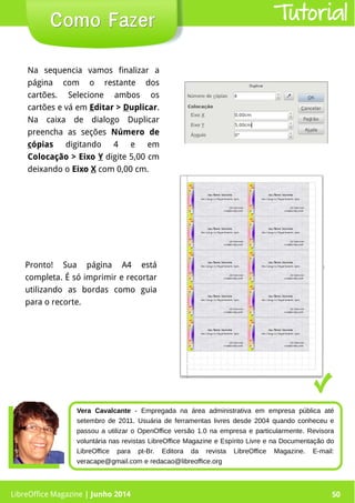 LibreOffice Magazine | Junho 2014 50
Na sequencia vamos finalizar a
página com o restante dos
cartões. Selecione ambos os
cartões e vá em Editar > Duplicar.
Na caixa de dialogo Duplicar
preencha as seções Número de
cópias digitando 4 e em
Colocação > Eixo Y digite 5,00 cm
deixando o Eixo X com 0,00 cm.
Pronto! Sua página A4 está
completa. É só imprimir e recortar
utilizando as bordas como guia
para o recorte.
Como FazerComo Fazer Tutorial
LibreOffice Magazine | Junho 2014 50
Vera Cavalcante - Empregada na área administrativa em empresa pública até
setembro de 2011. Usuária de ferramentas livres desde 2004 quando conheceu e
passou a utilizar o OpenOffice versão 1.0 na empresa e particularmente. Revisora
voluntária nas revistas LibreOffice Magazine e Espírito Livre e na Documentação do
LibreOffice para pt-Br. Editora da revista LibreOffice Magazine. E-mail:
veracape@gmail.com e redacao@libreoffice.org
 