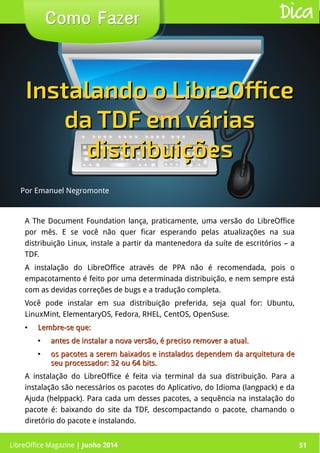 LibreOffice Magazine | Junho 2014 51
A The Document Foundation lança, praticamente, uma versão do LibreOffice
por mês. E se você não quer ficar esperando pelas atualizações na sua
distribuição Linux, instale a partir da mantenedora da suíte de escritórios – a
TDF.
A instalação do LibreOffice através de PPA não é recomendada, pois o
empacotamento é feito por uma determinada distribuição, e nem sempre está
com as devidas correções de bugs e a tradução completa.
Você pode instalar em sua distribuição preferida, seja qual for: Ubuntu,
LinuxMint, ElementaryOS, Fedora, RHEL, CentOS, OpenSuse.
●
Lembre-se que:Lembre-se que:
●
antes de instalar a nova versão, é preciso remover a atual.antes de instalar a nova versão, é preciso remover a atual.
●
os pacotes a serem baixados e instalados dependem da arquitetura deos pacotes a serem baixados e instalados dependem da arquitetura de
seu processador: 32 ou 64 bits.seu processador: 32 ou 64 bits.
A instalação do LibreOffice é feita via terminal da sua distribuição. Para a
instalação são necessários os pacotes do Aplicativo, do Idioma (langpack) e da
Ajuda (helppack). Para cada um desses pacotes, a sequência na instalação do
pacote é: baixando do site da TDF, descompactando o pacote, chamando o
diretório do pacote e instalando.
Por Emanuel Negromonte
Como FazerComo Fazer Dica
Instalando o LibreOfficeInstalando o LibreOffice
da TDF em váriasda TDF em várias
distribuiçõesdistribuições
LibreOffice Magazine | Junho 2014 51
 