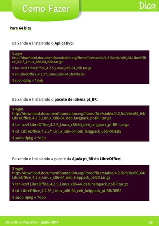 LibreOffice Magazine | Junho 2014 53
Para 64 bits64 bits
Como FazerComo Fazer Dica
$ wget
http://download.documentfoundation.org/libreoffice/stable/4.2.5/deb/x86_64/LibreOffi
ce_4.2.5_Linux_x86-64_deb.tar.gz
$ tar -xzvf LibreOffice_4.2.5_Linux_x86-64_deb.tar.gz
$ cd LibreOffice_4.2.5*_Linux_x86-64_deb/DEBS
$ sudo dpkg -i *.deb
Baixando e Instalando o pacote de idioma pt_BRpacote de idioma pt_BR:
$ wget
http://download.documentfoundation.org/libreoffice/stable/4.2.5/deb/x86_64/
LibreOffice_4.2.5_Linux_x86-64_deb_langpack_pt-BR .tar.gz
$ tar -xzvf LibreOffice_4.2.5_Linux_x86-64_deb_langpack_pt-BR .tar.gz
$ cd LibreOffice_4.2.5*_Linux_x86-64_deb_langpack_pt-BR/DEBS
$ sudo dpkg -i *deb
Baixando e Instalando a pacote da Ajuda pt_BR do LibreOffice:
$ wget
http://download.documentfoundation.org/libreoffice/stable/4.2.5/deb/x86_64/
LibreOffice_4.2.5_Linux_x86-64_deb_helppack_pt-BR.tar.gz
$ tar -xzvf LibreOffice_4.2.5_Linux_x86-64_deb_helppack_pt-BR.tar.gz
$ cd LibreOffice_4.2.5*_Linux_x86-64_deb_helppack_pt-BR/DEBS
$ sudo dpkg -i *deb
LibreOffice Magazine | Junho 2014 53
Baixando e Instalando o Aplicativo:
 