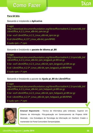 LibreOffice Magazine | Junho 2014 55
Para 64 bits
Como FazerComo Fazer Dica
$ wget
http://download.documentfoundation.org/libreoffice/stable/4.2.5/rpm/x86_64/
LibreOffice_4.2.5_Linux_x86-64_rpm.tar.gz
$ tar -xzvf LibreOffice_4.2.5_Linux_x86-64_rpm.tar.gz
$ cd LibreOffice_4.2.5*_Linux_x86-64_rpm/RPMS
$ sudo rpm -i *.rpm
Baixando e Instalando o pacote de idioma pt_BRpacote de idioma pt_BR
$ wget
http://download.documentfoundation.org/libreoffice/stable/4.2.5/rpm/x86_64/
LibreOffice_4.2.5_Linux_x86-64_rpm_langpack_pt-BR.tar.gz
$ tar -xzvf LibreOffice_4.2.5_Linux_x86-64_rpm_langpack_pt-BR.tar.gz
$ cd LibreOffice_4.2.5*_Linux_x86-64_rpm_langpack_pt-BR/RPMS
$ sudo rpm -i *.rpm
Baixando e Instalando a pacote da Ajuda pt_BR do LibreOffice:
$ wget
http://download.documentfoundation.org/libreoffice/stable/4.2.5/rpm/x86_64/
LibreOffice_4.2.5_Linux_x86-64_rpm_helppack_pt-BR.tar.gz
$ tar -xzvf LibreOffice_4.2.5_Linux_x86-64_rpm_helppack_pt-BR.tar.gz
$ cd LibreOffice_4.2.5*_Linux_x86-64_rpm_helppack_pt-BR/RPMS
$ sudo rpm -i *.rpm
Emanuel Negromonte - Técnico de Informática pela Unibratec. Superior em
Sistema de Informação. Pós-graduação em Gerenciamento de Projetos AVW.
Mestrado - Uso Estratégico de Tecnologia da Informação em Stanford. Criador e
mantenedor do Portal Comunitário SempreUpdate.
LibreOffice Magazine | Junho 2014 55
Baixando e instalando o Aplicativo
 