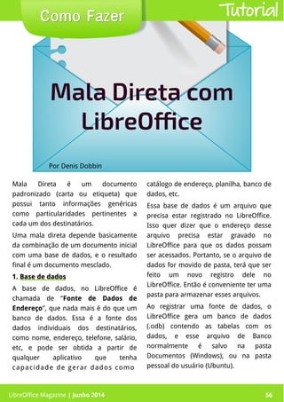 LibreOffice Magazine | Junho 2014 56
Por Denis Dobbin
Como FazerComo Fazer Tutorial
Mala Direta comMala Direta com
LibreOfficeLibreOffice
LibreOffice Magazine | Junho 2014 56
Mala Direta é um documento
padronizado (carta ou etiqueta) que
possui tanto informações genéricas
como particularidades pertinentes a
cada um dos destinatários.
Uma mala direta depende basicamente
da combinação de um documento inicial
com uma base de dados, e o resultado
final é um documento mesclado.
1.1. Base de dadosBase de dados
A base de dados, no LibreOffice é
chamada de “Fonte de Dados de
Endereço”, que nada mais é do que um
banco de dados. Essa é a fonte dos
dados individuais dos destinatários,
como nome, endereço, telefone, salário,
etc, e pode ser obtida a partir de
qualquer aplicativo que tenha
capacidade de gerar dados como
catálogo de endereço, planilha, banco de
dados, etc.
Essa base de dados é um arquivo que
precisa estar registrado no LibreOffice.
Isso quer dizer que o endereço desse
arquivo precisa estar gravado no
LibreOffice para que os dados possam
ser acessados. Portanto, se o arquivo de
dados for movido de pasta, terá que ser
feito um novo registro dele no
LibreOffice. Então é conveniente ter uma
pasta para armazenar esses arquivos.
Ao registrar uma fonte de dados, o
LibreOffice gera um banco de dados
(.odb) contendo as tabelas com os
dados, e esse arquivo de Banco
normalmente é salvo na pasta
Documentos (Windows), ou na pasta
pessoal do usuário (Ubuntu).
 