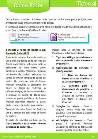 LibreOffice Magazine | Junho 2014 57
Como FazerComo Fazer
Dessa forma, também é interessante que se tenha uma pasta própria para
armazenar esses arquivos de banco de dados.
A ilustração seguinte apresenta uma fonte de dados criada no Calc (CadFunc.ods)
e seu Banco de Dados (CadFunc1.odb).
Conectar a Fonte de Dados a umConectar a Fonte de Dados a um
Banco de Dados (BD)Banco de Dados (BD)
A conexão de uma fonte de dados a
um banco de dados pode ser feita de
forma automática, utilizando tanto o
assistente de mala direta como
também a opção “Adicionar arquivo
de banco de dados” existente na
janela de inserir campos de banco de
dados. Ou pode ser feita de forma
manual, utilizando o assistente de
Fonte de dados de endereço. A
diferença é que, de forma automática
o arquivo de banco de dados será
criado na pasta padrão e, de forma
manual podemos escolher a pasta
onde o banco de dados será criado.
Conexão de uma Fonte de Dados a
um BD através do assistente de fonte
de dados
A partir da planilha do Calc, vá no
menu Arquivo > Assistentes > Fonte
de dados de endereço...
Passos para a conexão de uma
Planilha a um Banco de dados
1. Tipo de catálogo de endereço >
Outra fonte de dados externa >
Próximo >>.
2. Configurações de conexão >
Configurações.
2.1 Tipo de banco de
dados escolher Planilha e
clicar em Próximo >>.
2.2 Caminho para o
documento de planilha >
Procurar - localize o
arquivo de planilha, clique
em Abrir e depois em
Concluir.
3. Seleção da tabela - Caso o
arquivo tenha mais de uma
planilha, será solicitado escolher
a planilha principal.
4. Atribuição de campo - Esse
passo é opcional. Permite
associar os campos da tabela aos
campos padrões do LibreOffice.
Tutorial
LibreOffice Magazine | Junho 2014 57
 