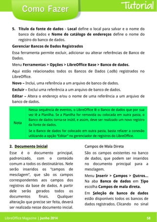 LibreOffice Magazine | Junho 2014 58
5. Título da fonte de dados - Local define o local para salvar e o nome do
banco de dados e Nome do catálogo de endereços define o nome do
registro do banco de dados.
Gerenciar Bancos de Dados Registrados
Essa ferramenta permite excluir, adicionar ou alterar referências de Banco de
Dados.
Menu Ferramentas > Opções > LibreOffice Base > Banco de dados.
Aqui estão relacionados todos os Bancos de Dados (.odb) registrados no
LibreOffice.
Novo – Inclui, uma referência a um arquivo de banco de dados.
Excluir – Exclui uma referência a um arquivo de banco de dados.
Editar – Altera o endereço e/ou o nome de uma referência a um arquivo de
banco de dados.
Como FazerComo Fazer
Nota
Nessa sequência de eventos, o LibreOffice lê o Banco de dados que por sua
vez lê a Planilha. Se a Planilha for removida ou colocada em outra pasta, o
Banco de dados torna-se inútil, e assim, deve ser realizado um novo registro
da fonte de dados.
Se o Banco de dados for colocado em outra pasta, basta refazer a conexão
utilizando a opção “Editar” no gerenciador de registros do LibreOffice.
2.2. Documento InicialDocumento Inicial
Esse é o documento principal,
padronizado, com o conteúdo
comum a todos os destinatários. Nele
serão inseridos os “campos de
mesclagem”, que são os campos
correspondentes aos campos dos
registros da base de dados. A partir
dele serão gerados todos os
documentos finais. Qualquer
alteração que precise ser feita, deverá
ser realizada nesse documento inicial.
Campos de Mala DiretaCampos de Mala Direta
São os campos existentes no banco
de dados, que podem ser inseridos
no documento principal para a
mesclagem.
Menu Inserir > Campos > Outros...
Na aba Banco de dados em Tipo
escolha Campos de mala direta.
Em Seleção de banco de dados
estão disponíveis todos os bancos de
dados registrados. Clicando no sinal
Tutorial
LibreOffice Magazine | Junho 2014 58
 