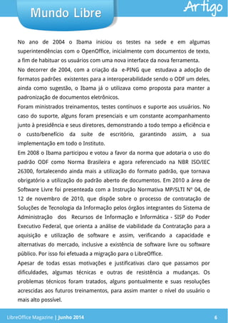 LibreOffice Magazine | Junho 2014 6
No ano de 2004 o Ibama iniciou os testes na sede e em algumas
superintendências com o OpenOffice, inicialmente com documentos de texto,
a fim de habituar os usuários com uma nova interface da nova ferramenta.
No decorrer de 2004, com a criação da e-PING que estudava a adoção de
formatos padrões existentes para a interoperabilidade sendo o ODF um deles,
ainda como sugestão, o Ibama já o utilizava como proposta para manter a
padronização de documentos eletrônicos.
Foram ministrados treinamentos, testes contínuos e suporte aos usuários. No
caso do suporte, alguns foram presenciais e um constante acompanhamento
junto à presidência e seus diretores, demonstrando a todo tempo a eficiência e
o custo/benefício da suíte de escritório, garantindo assim, a sua
implementação em todo o Instituto.
Em 2008 o Ibama participou e votou a favor da norma que adotaria o uso do
padrão ODF como Norma Brasileira e agora referenciado na NBR ISO/IEC
26300, fortalecendo ainda mais a utilização do formato padrão, que tornava
obrigatório a utilização do padrão aberto de documentos. Em 2010 a área de
Software Livre foi presenteada com a Instrução Normativa MP/SLTI Nº 04, de
12 de novembro de 2010, que dispõe sobre o processo de contratação de
Soluções de Tecnologia da Informação pelos órgãos integrantes do Sistema de
Administração dos Recursos de Informação e Informática - SISP do Poder
Executivo Federal, que orienta a análise de viabilidade da Contratação para a
aquisição e utilização de software e assim, verificando a capacidade e
alternativas do mercado, inclusive a existência de software livre ou software
público. Por isso foi efetuada a migração para o LibreOffice.
Apesar de todas essas motivações e justificativas claro que passamos por
dificuldades, algumas técnicas e outras de resistência a mudanças. Os
problemas técnicos foram tratados, alguns pontualmente e suas resoluções
acrescidas aos futuros treinamentos, para assim manter o nível do usuário o
mais alto possível.
LibreOffice Magazine | Junho 2014 6
Mundo LibreMundo Libre Artigo
 