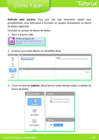 LibreOffice Magazine | Junho 2014 60
Definido pelo usuário. Para que não seja necessário repetir esse
procedimento, uma alternativa é formatar os campos diretamente no Banco
de Dados registrado.
Formatar os campos do Banco de Dados
1. Abrir o arquivo .odb
2. O banco será então aberto no LibreOffice Base.
Como FazerComo Fazer
3. Clicar no controle Tabelas. Dessa forma, serão exibidas todas as tabelas do
banco de dados.
Tutorial
LibreOffice Magazine | Junho 2014 60
 