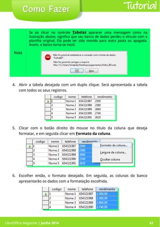 LibreOffice Magazine | Junho 2014 61
4. Abrir a tabela desejada com um duplo clique. Será apresentada a tabela
com todos os seus registros.
Como FazerComo Fazer
Nota
Se ao clicar no controle Tabelas aparecer uma mensagem como na
ilustração abaixo, significa que seu banco de dados perdeu o vínculo com a
planilha original. Ela pode ter sido movida para outra pasta ou apagada.
Assim, o banco torna-se inútil.
5. Clicar com o botão direito do mouse no título da coluna que deseja
formatar, e em seguida clicar em Formato da coluna.
6. Escolher então, o formato desejado. Em seguida, as colunas do banco
apresentarão os dados com a formatação escolhida.
Tutorial
LibreOffice Magazine | Junho 2014 61
 