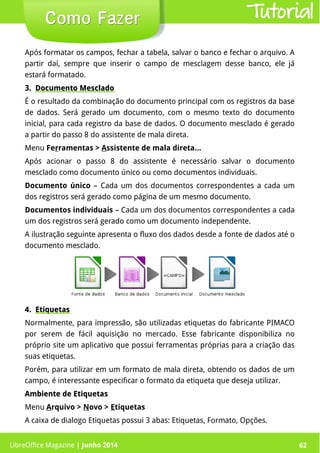 LibreOffice Magazine | Junho 2014 62
Após formatar os campos, fechar a tabela, salvar o banco e fechar o arquivo. A
partir daí, sempre que inserir o campo de mesclagem desse banco, ele já
estará formatado.
3.3. Documento MescladoDocumento Mesclado
É o resultado da combinação do documento principal com os registros da base
de dados. Será gerado um documento, com o mesmo texto do documento
inicial, para cada registro da base de dados. O documento mesclado é gerado
a partir do passo 8 do assistente de mala direta.
Menu Ferramentas > Assistente de mala direta...
Após acionar o passo 8 do assistente é necessário salvar o documento
mesclado como documento único ou como documentos individuais.
Documento único – Cada um dos documentos correspondentes a cada um
dos registros será gerado como página de um mesmo documento.
Documentos individuais – Cada um dos documentos correspondentes a cada
um dos registros será gerado como um documento independente.
A ilustração seguinte apresenta o fluxo dos dados desde a fonte de dados até o
documento mesclado.
Como FazerComo Fazer
4.4. EtiquetasEtiquetas
Normalmente, para impressão, são utilizadas etiquetas do fabricante PIMACO
por serem de fácil aquisição no mercado. Esse fabricante disponibiliza no
próprio site um aplicativo que possui ferramentas próprias para a criação das
suas etiquetas.
Porém, para utilizar em um formato de mala direta, obtendo os dados de um
campo, é interessante especificar o formato da etiqueta que deseja utilizar.
Ambiente de EtiquetasAmbiente de Etiquetas
Menu Arquivo > Novo > Etiquetas
A caixa de dialogo Etiquetas possui 3 abas: Etiquetas, Formato, Opções.
Tutorial
LibreOffice Magazine | Junho 2014 62
 