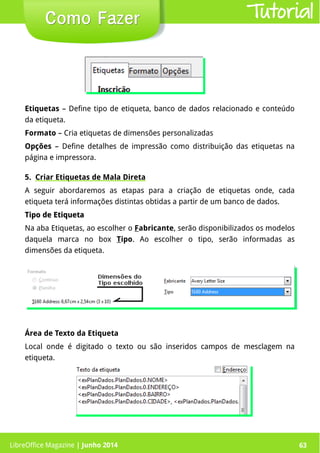 LibreOffice Magazine | Junho 2014 63
Etiquetas – Define tipo de etiqueta, banco de dados relacionado e conteúdo
da etiqueta.
Formato – Cria etiquetas de dimensões personalizadas
Opções – Define detalhes de impressão como distribuição das etiquetas na
página e impressora.
5. Criar Etiquetas de Mala Direta
A seguir abordaremos as etapas para a criação de etiquetas onde, cada
etiqueta terá informações distintas obtidas a partir de um banco de dados.
Tipo de EtiquetaTipo de Etiqueta
Na aba Etiquetas, ao escolher o Fabricante, serão disponibilizados os modelos
daquela marca no box Tipo. Ao escolher o tipo, serão informadas as
dimensões da etiqueta.
Como FazerComo Fazer
Área de Texto da Etiqueta
Local onde é digitado o texto ou são inseridos campos de mesclagem na
etiqueta.
Tutorial
LibreOffice Magazine | Junho 2014 63
 