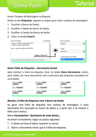 LibreOffice Magazine | Junho 2014 64
Inserir Campos de Mesclagem na Etiqueta
Ainda na aba Etiquetas, seguem as etapas para inserir campos de mesclagem:
1. Escolher o Banco de Dados.
2. Escolher a Tabela do banco de dados.
3. Escolher o Campo do banco de dados.
4. Clicar no botão Inserir.
Como FazerComo Fazer
Gerar Folha de Etiquetas – Documento InicialGerar Folha de Etiquetas – Documento Inicial
Após concluir o texto da etiqueta, clicar no botão Novo documento. Assim,
será criado, um novo documento com a estrutura das etiquetas montadas em
uma tabela.
Mesclar a Folha de Etiquetas com o Banco de DadosMesclar a Folha de Etiquetas com o Banco de Dados
Ao gerar uma folha de etiquetas com campos de mesclagem, o novoAo gerar uma folha de etiquetas com campos de mesclagem, o novo
documento fica associado ao banco de dados e, a partir daí, é só mesclar adocumento fica associado ao banco de dados e, a partir daí, é só mesclar a
folha com o banco.folha com o banco.
MenuMenu FeFerrramentas >ramentas > AAssistente de mala direta...ssistente de mala direta...
Ao entrar no Assistente, seguir os passos seguintes:Ao entrar no Assistente, seguir os passos seguintes:
1.1. Ir direto ao Passo 8Ir direto ao Passo 8 Salvar, imprimir ou enviar.Salvar, imprimir ou enviar.
2.2. Salvar o documento inicial, que é a folha de etiquetas.Salvar o documento inicial, que é a folha de etiquetas.
Tutorial
LibreOffice Magazine | Junho 2014 64
 