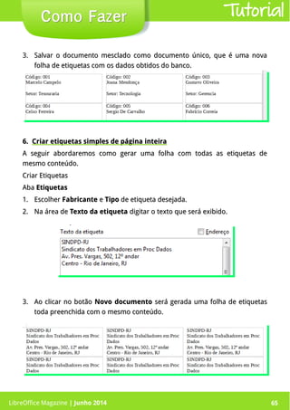 LibreOffice Magazine | Junho 2014 65
3.3. Salvar o documento mesclado como documento único, que é uma novaSalvar o documento mesclado como documento único, que é uma nova
folha de etiquetas com os dados obtidos do banco.folha de etiquetas com os dados obtidos do banco.
Como FazerComo Fazer
6.6. Criar etiquetas simples de página inteiraCriar etiquetas simples de página inteira
A seguir abordaremos como gerar uma folha com todas as etiquetas deA seguir abordaremos como gerar uma folha com todas as etiquetas de
mesmo conteúdo.mesmo conteúdo.
Criar EtiquetasCriar Etiquetas
AbaAba EtiquetasEtiquetas
1.1. EscolherEscolher FabricanteFabricante ee TipoTipo de etiqueta desejada.de etiqueta desejada.
2.2. Na área deNa área de Texto da etiquetaTexto da etiqueta digitar o texto que será exibido.digitar o texto que será exibido.
3.3. Ao clicar no botãoAo clicar no botão Novo documentoNovo documento será gerada uma folha de etiquetasserá gerada uma folha de etiquetas
toda preenchida com o mesmo conteúdo.toda preenchida com o mesmo conteúdo.
Tutorial
LibreOffice Magazine | Junho 2014 65
 