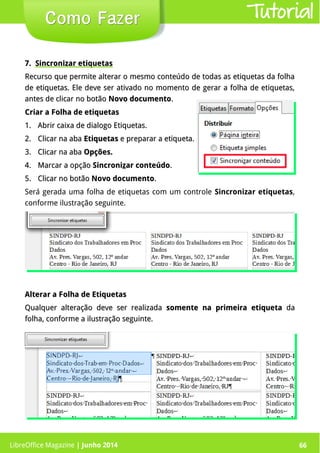 LibreOffice Magazine | Junho 2014 66
7.7. Sincronizar etiquetasSincronizar etiquetas
Recurso que permite alterar o mesmo conteúdo de todas as etiquetas da folhaRecurso que permite alterar o mesmo conteúdo de todas as etiquetas da folha
de etiquetas. Ele deve ser ativado no momento de gerar a folha de etiquetas,de etiquetas. Ele deve ser ativado no momento de gerar a folha de etiquetas,
antes de clicar no botãoantes de clicar no botão Novo documentoNovo documento..
Criar a Folha de etiquetasCriar a Folha de etiquetas
1.1. Abrir caixa de dialogo Etiquetas.Abrir caixa de dialogo Etiquetas.
2.2. Clicar na abaClicar na aba EtiquetasEtiquetas e preparar a etiqueta.e preparar a etiqueta.
3.3. Clicar na abaClicar na aba Opções.Opções.
4.4. Marcar a opçãoMarcar a opção SincroniSincronizzar conteúdoar conteúdo..
5.5. Clicar no botãoClicar no botão Novo documentoNovo documento..
Será gerada uma folha de etiquetas com um controle Sincronizar etiquetas,
conforme ilustração seguinte.
Como FazerComo Fazer
Alterar a Folha de EtiquetasAlterar a Folha de Etiquetas
Qualquer alteração deve ser realizadaQualquer alteração deve ser realizada somente na primeira etiquetasomente na primeira etiqueta dada
folha, conforme a ilustração seguinte.folha, conforme a ilustração seguinte.
Tutorial
LibreOffice Magazine | Junho 2014 66
 