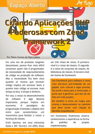 LibreOffice Magazine | Abril 2014 68
Em uma era de produtos tangíveis
descartáveis, parece ficar mais difícil
convencer quem não é programador
da necessidade de reaproveitamento
de código na produção de software.
Mas a necessidade fica bem clara
quando se mostra que escrever
código implica em escrever texto e
quanto mais código se escreve, mais
tempo se leva. E tempo é dinheiro.
Por isso, o reúso no desenvolvimento
de software é algo deveras
importante, porque implica em
economia. O paradigma da
programação orientada a objetos tem
entre suas características um
mecanismo para facilitar o reúso: a
herança de classes.
Erich Gamma, em uma entrevista
dada a Bill Venners em 2005, disse
ver três níveis de reúso. O primeiro
nível é o reúso de classes. O segundo
é o reúso de conjuntos de classes, de
bibliotecas de classes. O terceiro nível
ele chama de framework.
Por Flávio Gomes da Silva Lisboa
Espaço AbertoEspaço Aberto
LibreOffice Magazine | Junho 2014 68
Artigo
Um framework para software é comoUm framework para software é como
uma estrutura pré-moldada de umuma estrutura pré-moldada de um
galpão, com colunas e vigas prontas.galpão, com colunas e vigas prontas.
Ele provê a base para a construção, aEle provê a base para a construção, a
parte que é genérica, que tem de serparte que é genérica, que tem de ser
feita em todo projeto.feita em todo projeto.
Ele também é como um mapa, poisEle também é como um mapa, pois
orienta o desenvolvedor no caminhoorienta o desenvolvedor no caminho
que deve tomar com relação àsque deve tomar com relação às
decisões arquiteturais.decisões arquiteturais.
Um framework, finalmente, encerra
conhecimento e experiência na forma
de padrões de projeto
implementados.
 