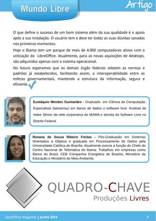 LibreOffice Magazine | Junho 2014 7LibreOffice Magazine | Junho 2014 7
Mundo LibreMundo Libre
Eustáquio Mendes Guimarães - Graduado em Ciência da Computação.
Especialista (latosensu) em banco de dados e software livre. Analista de
redes Sênior da rede corporativa do IBAMA e ativista do Sofware Livre no
Distrito Federal.
Rosana de Souza Ribeiro Freitas - Pós-Graduação em Sistemas
Orientados a Objetos e graduada em Processamento de Dados pela
Universidade Católica de Brasília. Atualmente exerce a função de Chefe do
Centro Nacional de Telemática do Ibama. Trabalhou em empresas como
Banco do Brasil, CEB Companhia Energética de Brasília, Ministério da
Educação e Ministério do Meio Ambiente.
O que define o sucesso de um bom sistema além da sua qualidade é o apoio
após a sua instalação. O usuário tem e deve ter todas as suas dúvidas sanadas
nos primeiros momentos.
Hoje o Ibama tem um parque de mais de 4.000 computadores ativos com a
utilização do LibreOffice. Atualmente, para as novas aquisições de desktops,
são adquiridos apenas com o sistema operacional.
No futuro esperamos que os demais órgão federais adotem as normas e
padrões já estabelecidos, facilitando assim, a interoperabilidade entre as
esferas governamentais, mantendo a estrutura da informação, segura e
eficiente.
Artigo
 