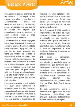 LibreOffice Magazine | Abril 2014 70
imperador Xerxes exige a rendição do
rei Leônidas. O rei depõe o seu
escudo, seu elmo e sua lança e
aparentemente se inclina em
rendição. Mas isso foi, na verdade,
apenas um estratagema para que ele
se livrasse dos objetos que
atrapalhavam seus movimentos e
assim pudesse atirar a lança
atingindo o rosto de Xerxes.
Zend Framework 2 é mais despojado
que o Zend Framework 1. Podemos
comparar a versão 1 com um soldado
norte-americano, equipado com o
que há de mais avançado em
tecnologia militar. No entanto, o
equipamento cobra um preço, pois
ele pesa e dificulta os movimentos do
soldado. Zend Framework 2 é como
um soldado vietcongue, que possui
apenas o necessário para lutar: sua
arma. Sem peso, ele pode correr,
subir em árvores, e, adicionalmente
pelo fato de ser menor que o norte-
americano, pode passar por lugares
mais estreitos.
É importante ressaltar que despojado
não quer dizer vulnerável. O
Wolverine pode tirar seu uniforme,
mas continuará com seu fator de cura
e suas garras de adamantium. Aliás, o
fator de cura é uma analogia muito
boa para explicar a característica de
robustez de uma aplicação. Uma
aplicação robusta não é aquela que
impede ataques ou falhas, mas
aquela que consegue se recuperar.
Não há problema em cair, se você
consegue se levantar.
Zend Framework 2 (ZF2) mantém a
implementação do padrão de projeto
Controlador Frontal, que transforma
a aplicação em uma espécie de
fortaleza com apenas um ponto de
acesso para requisições. Com esse
padrão fica muito mais fácil controlar
o fluxo de requisições, e assim
implantar facilmente tratamento da
entrada de dados.
ZF2 possui o componente
Authentication, que realiza a
autenticação do usuário baseada em
adaptadores, que permitem que o
desenvolvedor escolha contra qual
mecanismo quer autenticar. Ele
também provê um componente de
controle de acesso, Permissions, que
permite escolher duas
implementações, ACL (Access Control
List) ou RBAC (Role Based Access
Control).
Os dois componentes acima já
existiam, mas Crypt é novo. Ele provê
ferramentas criptográficas para
proteger e autenticar dados sensíveis
em PHP de modo fácil e seguro.
LibreOffice Magazine | Junho 2014 70
Espaço AbertoEspaço Aberto Artigo
 