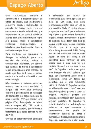 LibreOffice Magazine | Abril 2014 71
Uma característica mantida e
aprimorada é a disponibilização de
filtros de dados, que modificam e
removem porções indesejadas da
entrada de dados. Junto com ela
continuamos tendo validadores, que
respondem se um dado é válido de
acordo com uma determinada regra.
ZF2 possui filtros e validadores
genéricos implementados, e
interfaces para implementar filtros e
validadores específicos.
Para combinar as operações de
filtragem e validação para uma
entrada de dados, existe o
componente InputFilter. Ele permite
que cadeias de filtros e validadores
sejam associados a uma entrada, de
modo que fica fácil tratar e validar
conjuntos de dados submetidos para
uma aplicação.
Não somente a entrada deve ser
tratada, mas a saída também. O
ataque XSS (Cross-Site Scripting)
explora a possibilidade de execução
de comandos no processamento de
uma resposta HTTP que contém uma
página HTML. Para ajudar na defesa
contra ataques XSS, ZF2 provê o
componente Escaper, que estende o
tratamento para saída contido na API
do PHP.
Um tipo de ataque também possível é
a submissão em massa de
formulários para uma aplicação por
meio de um robô, que envia
repetidas requisições para um URI de
um servidor Web. É muito simples
programar um robô para submeter
requisições a partir de um formulário
forjado, criado diretamente a partir
do original. Para deter esse tipo de
ataque existe uma técnica chamada
Catpcha, que é a sigla para
“Completely Automated Public Turing
test to tell Computer and Humans
Apart”. O teste de Turing é um
algoritmo para verificar se uma
pessoa com a qual não se tem
contato direto é um humano ou um
robô. O Captcha consiste em gerar
uma imagem de uma palavra, que
deve ser submetida junto com o
formulário, como um token que
identifica que é uma submissão
válida. A eficácia do Captcha consiste
na dificuldade que o robô tem em
descobrir qual é a palavra a partir da
imagem. Palavras podem ser
extraídas de imagem com sucesso se
seguem padrões. O Captcha no
entanto, trabalha com a distorção das
palavras, o que aumenta a
complexidade da tarefa de
reconhecer padrões de letras e
números. ZF2 possui um componente
Captcha, mas você também pode
LibreOffice Magazine | Junho 2014 71
Espaço AbertoEspaço Aberto Artigo
 