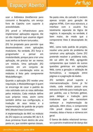 LibreOffice Magazine | Abril 2014 72
usar a biblioteca ZendService para
consumir o Recaptcha, um serviço
livre de Captcha com suporte à
acessibilidade.
ZF2 provê a infraestrutura para
implementar aplicações seguras. Ele
só não impedirá que usuários digam
suas senhas se forem torturados.
ZF2 foi projetado para permitir que
desenvolvedores criem aplicações
modulares. Na verdade, ZF2 força o
programador a pensar em
modularidade, porque para criar uma
aplicação, ele precisa ter ao menos
um módulo. Uma aplicação ZF2
consiste em um conjunto de
módulos. A coordenação entre os
módulos é feita pelo componente
ModuleManager.
Quando a aplicação ZF2 recebe uma
requisição, o ModuleManager é quem
se encarrega de casar o padrão da
rota solicitada com as rotas definidas
pelos módulos. Cada módulo define
suas próprias rotas, assim como
também define sua configuração, a
tradução de seus textos e a
implementação do padrão de projeto
MVC (Model-View-Controller).
A implementação do MVC no módulo
do ZF2 separa as camadas MC da V. A
duas primeiras ficam dentro de uma
pasta src, que contém apenas classes.
Na pasta view, da camada V, existem
apenas scripts para geração de
páginas HTML. Com essa estrutura, a
interface com o usuário fica
totalmente separada da lógica de
negócio. A separação, na verdade, é
bem maior, de modo que o
componente View é desacoplado do
Mvc.
MVC, como todo padrão de projeto,
resolve uma parte do problema de
construir uma aplicação. Como ZF2
pretende resolver o problema todo,
ele vai além do MVC, agregando
componentes que tratam de outras
questões genéricas em aplicações
Web, como a geração e validação de
formulários, a navegação entre
páginas e a paginação de dados.
ZF2 também provê suporte a
internacionalização. Como já foi
citado, cada módulo possui uma
estrutura definida para tradução que,
por padrão, usa o formato gettext,
para delegar a tradução para
tradutores que não necessitam
conhecer a implementação da
aplicação. Além disso, o componente
i18n provê classes para tratar
moedas, datas e horas e números em
geral.
O banco de dados relacional tornou-
se o parceiro tradicional de dança das
LibreOffice Magazine | Junho 2014 72
Espaço AbertoEspaço Aberto Artigo
 