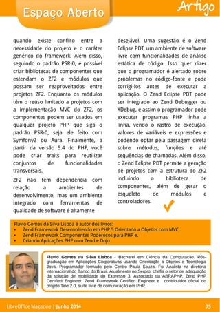 LibreOffice Magazine | Abril 2014 75
quando existe conflito entre a
necessidade do projeto e o caráter
genérico do framework. Além disso,
seguindo o padrão PSR-0, é possível
criar bibliotecas de componentes que
estendam o ZF2 e módulos que
possam ser reaproveitados entre
projetos ZF2. Enquanto os módulos
têm o reúso limitado a projetos com
a implementação MVC do ZF2, os
componentes podem ser usados em
qualquer projeto PHP que siga o
padrão PSR-0, seja ele feito com
Symfony2 ou Aura. Finalmente, a
partir da versão 5.4 do PHP, você
pode criar traits para reutilizar
conjuntos de funcionalidades
transversais.
ZF2 não tem dependência com
relação a ambientes de
desenvolvimento, mas um ambiente
integrado com ferramentas de
qualidade de software é altamente
desejável. Uma sugestão é o Zend
Eclipse PDT, um ambiente de software
livre com funcionalidades de análise
estática de código. Isso quer dizer
que o programador é alertado sobre
problemas no código-fonte e pode
corrigi-los antes de executar a
aplicação. O Zend Eclipse PDT pode
ser integrado ao Zend Debugger ou
XDebug, e assim o programador pode
executar programas PHP linha a
linha, vendo o rastro de execução,
valores de variáveis e expressões e
podendo optar pela passagem direta
sobre métodos, funções e até
sequências de chamadas. Além disso,
o Zend Eclipse PDT permite a geração
de projetos com a estrutura do ZF2
incluindo a biblioteca de
componentes, além de gerar o
esqueleto de módulos e
controladores.
LibreOffice Magazine | Junho 2014 75
Espaço AbertoEspaço Aberto Artigo
Flavio Gomes da Silva Lisboa - Bacharel em Ciência da Computação. Pós-
graduação em Aplicações Corporativas usando Orientação a Objetos e Tecnologia
Java. Programador formado pelo Centro Paula Souza. Foi Analista na diretoria
internacional do Banco do Brasil. Atualmente no Serpro, chefia o setor de adequação
da solução de mobilidade do Expresso 3. Associado da ABRAPHP, Zend PHP
Certified Engineer, Zend Framework Certified Engineer e contribuidor oficial do
projeto Tine 2.0, suíte livre de comunicação em PHP.
Flavio Gomes da Silva Lisboa é autor dos livros:Flavio Gomes da Silva Lisboa é autor dos livros:
●
Zend Framework Desenvolvendo em PHP 5 Orientado a Objetos com MVC,Zend Framework Desenvolvendo em PHP 5 Orientado a Objetos com MVC,
●
Zend Framework Componentes Poderosos para PHP e,Zend Framework Componentes Poderosos para PHP e,
●
Criando Aplicações PHP com Zend e DojoCriando Aplicações PHP com Zend e Dojo
 