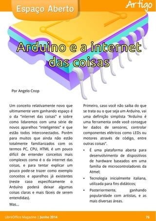 LibreOffice Magazine | Abril 2014 76
Um conceito relativamente novo que
ultimamente vem ganhando espaço é
o da “internet das coisas” e sobre
como lidaremos com uma série de
novos aparelhos “inteligentes” e que
estão todos interconectados. Porém
para muitos que ainda não estão
totalmente familiarizados com os
termos PC, CPU, HTML é um pouco
difícil de entender conceitos mais
complexos como é o da internet das
coisas, e para tentar explicar um
pouco pode-se trazer como exemplo
conceitos e aparelhos já existentes
(neste caso especificamente o
Arduíno poderá deixar algumas
coisas claras e mais fáceis de serem
entendidas).
Mas...
Primeiro, caso você não saiba do que
se trata ou o que seja um Arduíno, vai
uma definição simplista “Arduíno é
uma ferramenta onde você consegue
ler dados de sensores, controlar
componentes elétricos como LEDs ou
motores através de código, entre
outras coisas”.
● É uma plataforma aberta para
desenvolvimento de dispositivos
de hardware baseados em uma
família de microcontroladores da
Atmel;
● Tecnologia inicialmente italiana,
utilizada para fins didáticos;
● Posteriormente, ganhando
popularidade com artistas, e as
mais diversas áreas.
Por Angelo Cnop
Espaço AbertoEspaço Aberto
LibreOffice Magazine | Junho 2014 76
Artigo
 